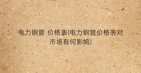 电力钢管 价格表(电力钢管价格表对市场有何影响)